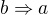 $b\Rightarrow a$