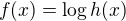 $f(x)=\log h(x)$
