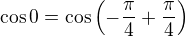 $\cos 0 = \cos\left(-\frac{\pi}{4} + \frac{\pi}{4}\right) $