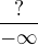 $\frac {?}{-\infty}$