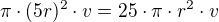 $\pi\cdot (5r)^2\cdot v=25\cdot\pi\cdot r^2\cdot v$