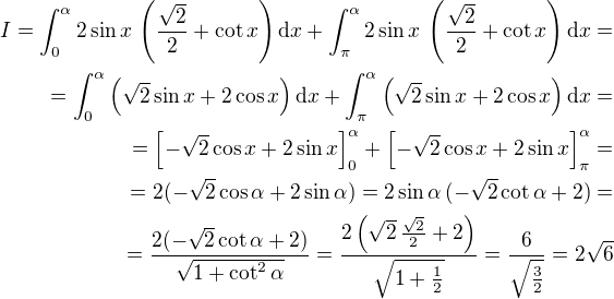 $I= \int_{0}^{\alpha}2 \sin x\,\left(\frac{\sqrt{2}}{2}+\cot x\right)\mathrm{d}x + \int_{\pi}^{\alpha}2 \sin x\,\left(\frac{\sqrt{2}}{2}+\cot x\right)\mathrm{d}x = \\ = \int_{0}^{\alpha}\left(\sqrt{2}\sin x+2\cos x\right)\mathrm{d}x +\int_{\pi}^{\alpha}\left(\sqrt{2}\sin x+2\cos x\right)\mathrm{d}x = \\=\left[-\sqrt{2}\cos x + 2\sin x \right]_{0}^{\alpha}+\left[-\sqrt{2}\cos x + 2\sin x \right]_{\pi}^{\alpha}=\\=2(-\sqrt{2}\cos \alpha + 2\sin \alpha)=2\sin\alpha \,(-\sqrt{2}\cot \alpha + 2)=\\=\frac {2(-\sqrt{2}\cot \alpha + 2)}{\sqrt{1 + \cot^2 \alpha}}=\frac {2\left(\sqrt{2}\, \frac{\sqrt{2}}{2} + 2\right)}{\sqrt{1 + \frac{1}{2}}}=\frac{6}{\sqrt{\frac{3}{2}}}=2\sqrt{6}$