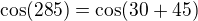 $\cos(285)=\cos(30+45)$