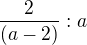 $ \frac {2}{(a-2)}:a$