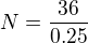 $N=\frac{36}{0.25}$