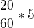$\frac{20}{60} * 5$