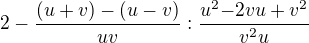 $2-\frac{(u+v)-(u-v)}{uv} : \frac{u^2{-2vu+v^2{}}}{v^2{u}} $