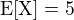 $\rm{E}[X]=5$