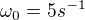 $\omega_0 = 5 s^{-1}$