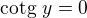 $\text{cotg} \ y = 0$