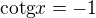 $\text{cotg}x=-1$