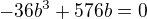$-36b^3+576b=0$