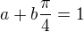 $a+b\frac{\pi}{4}=1$