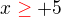 $x\color{red}\ge\color{black}+5$