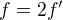 $f = 2f'$
