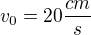 $v_{0} = 20 \frac{cm}{s}$