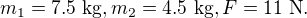 $m_1 = 7.5\ \text{kg}, m_2 = 4.5\ \text {kg}, F = 11\ \text N.$
