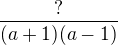 $\frac{?}{(a+1)(a-1)}$