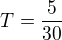 $T = \frac{5}{30}$