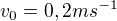 $v_0 = 0,2 ms^{-1}$
