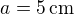 $a=5\,\rm{cm}$