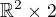 $\mathbb{R}^2 \times 2$