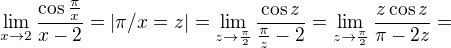 $\lim_{x\to2}\frac{\cos \frac{\pi }{x}}{x-2}=|\pi/x=z| = \lim_{z\to \frac{\pi}{2}}\frac{\cos z}{\frac{\pi}{z}-2}= \lim_{z\to \frac{\pi}{2}}\frac{z\cos z}{\pi-2z}=$
