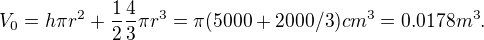 $V_0 = h\pi r^2 + \frac{1}{2}\frac{4}{3}\pi r^3 = \pi (5000+2000/3) cm^3 = 0.0178 m^3.$