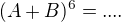 $(A+B)^6=....$