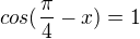 $cos(\frac{\pi }{4}-x) = 1$