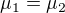 $\mu _{1}=\mu _{2}$