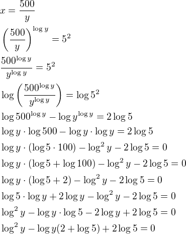 $x=\frac{500}{y}\nl\(\frac{500}{y}\)^{\log y}=5^2\nl\frac{500^{\log y}}{y^{\log y}}=5^2\nl\log\(\frac{500^{\log y}}{y^{\log y}}\)=\log5^2\nl\log500^{\log y}-\log y^{\log y}=2\log5\nl\log y\cdot \log500-\log y\cdot \log y=2\log5\nl\log y\cdot (\log {5\cdot 100})-\log^2y-2\log5=0\nl\log y\cdot (\log5+\log100)-\log^2y-2\log5=0\nl\log y\cdot (\log5+2)-\log^2 y-2\log5=0\nl\log5\cdot \log y+2\log y-\log^2y-2\log5=0\nl\log^2y-\log y\cdot \log5-2\log y+2\log5=0\nl\log^2y-\log y(2+\log5)+2\log5=0$