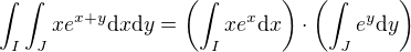 $\int_I\int_J xe^{x+y} \mathrm{d}x\mathrm{d}y=\left(\int_I xe^x\mathrm{d}x\right)\cdot\left(\int_J e^y\mathrm{d} y\right)$