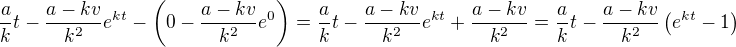 $\frac{a}{k}t-\frac{a-kv}{k^2}e^{kt}-\(0-\frac{a-kv}{k^2}e^{0}\)=\frac{a}{k}t-\frac{a-kv}{k^2}e^{kt}+\frac{a-kv}{k^2}=\frac{a}{k}t-\frac{a-kv}{k^2}\(e^{kt}-1\)$