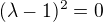 $(\lambda-1)^2 = 0$