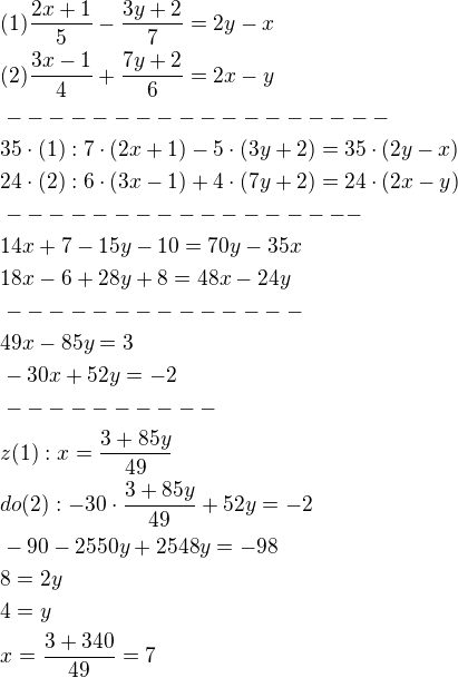 $(1)\frac{2x+1}{5}-\frac{3y+2}{7}=2y-x\nl(2)\frac{3x-1}{4}+\frac{7y+2}{6}=2x-y\nl------------------\nl35\cdot (1):7\cdot(2x+1)-5\cdot (3y+2)=35\cdot (2y-x)\nl24\cdot (2):6\cdot (3x-1)+4\cdot (7y+2)=24\cdot (2x-y)\nl-----------------\nl14x+7-15y-10=70y-35x\nl18x-6+28y+8=48x-24y\nl--------------\nl49x-85y=3\nl-30x+52y=-2\nl----------\nlz(1):x=\frac{3+85y}{49}\nldo(2):-30\cdot \frac{3+85y}{49}+52y=-2\nl-90-2550y+2548y=-98\nl8=2y\nl4=y\nlx=\frac{3+340}{49}=7$