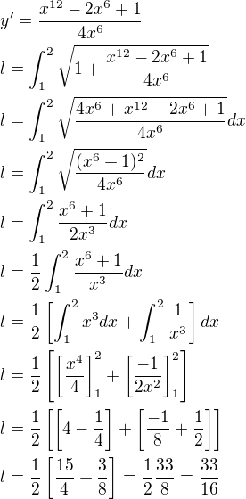 $y'=\frac{x^{12}-2x^6+1}{4x^6}\nl l =\int_1^2\sqrt{1+\frac{x^{12}-2x^6+1}{4x^6}}\nl l=\int_1^2\sqrt{\frac{4x^6+x^{12}-2x^6+1}{4x^6}} dx\nl l=\int_1^2\sqrt{\frac{(x^6+1)^2}{4x^6}} dx\nl l =\int_1^2\frac{x^6+1}{2x^3}dx\nl l =\frac{1}{2}\int_1^2\frac{x^6+1}{x^3} dx\nl l=\frac{1}{2}\[\int_1^2x^3dx+\int_1^2\frac{1}{x^3}\]dx\nl l=\frac{1}{2}\[\[\frac{x^4}{4}\]_1^2+\[\frac{-1}{2x^2}\]_1^2\]\nl l=\frac{1}{2}\[\[4-\frac{1}{4}\]+ \[\frac{-1}{8}+\frac{1}{2}\]\]\nl l=\frac{1}{2}\[\frac{15}{4}+\frac{3}{8}\]=\frac{1}{2}\frac{33}{8}=\frac{33}{16}$