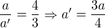 $\frac{a}{a^{\prime}}=\frac 43\Rightarrow a^{\prime}=\frac{3a}{4}$