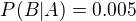 $P(B|A) = 0.005$