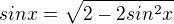 $sin x = \sqrt{2 - 2 sin^2 x}$