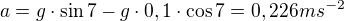 $a=g\cdot \sin 7 -g\cdot 0,1\cdot \cos 7=0,226ms^{-2} $