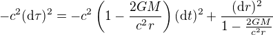 $-c^2 ({\rm d}\tau)^2 = -c^2 \left(1-\frac{2GM}{c^2r}\right) ({\rm d}t)^2+ \frac{({\rm d}r)^2}{1-\frac{2GM}{c^2r}}$