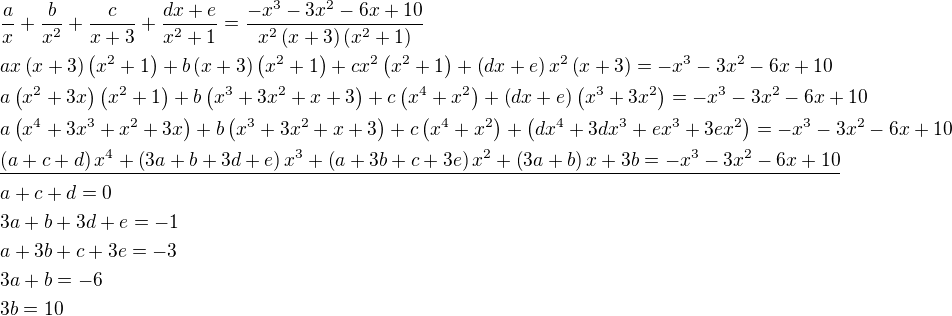 $\frac{a}{x}+\frac{b}{x^2}+\frac{c}{x+3}+\frac{dx+e}{x^2+1}=\frac{-x^3-3x^2-6x+10}{x^2\left(x+3\right)\left(x^2+1\right)}\nlax\left(x+3\right)\left(x^2+1\right)+b\left(x+3\right)\left(x^2+1\right)+cx^2\left(x^2+1\right)+\left(dx+e\right)x^2\left(x+3\right)=-x^3-3x^2-6x+10\nla\left(x^2+3x\right)\left(x^2+1\right)+b\left(x^3+3x^2+x+3\right)+c\left(x^4+x^2\right)+\left(dx+e\right)\left(x^3+3x^2\right)=-x^3-3x^2-6x+10\nla\left(x^4+3x^3+x^2+3x\right)+b\left(x^3+3x^2+x+3\right)+c\left(x^4+x^2\right)+\left(dx^4+3dx^3+ex^3+3ex^2\right)=-x^3-3x^2-6x+10\nl\underline{\left(a+c+d\right)x^4+\left(3a+b+3d+e\right)x^3+\left(a+3b+c+3e\right)x^2+\left(3a+b\right)x+3b=-x^3-3x^2-6x+10}\nla+c+d=0\nl3a+b+3d+e=-1\nla+3b+c+3e=-3\nl3a+b=-6\nl3b=10$