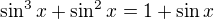 $\sin ^{3}x + \sin ^{2} x =1 + \sin x$