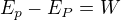 $E_{p}-E_{P}=W$