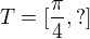 $T=[\frac{\pi }{4},?]$