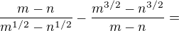 $\frac{m-n}{m^{1/2} - n^{1/2}} - \frac{m^{3/2}-n^{3/2}}{m-n}=$