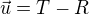 $\vec{u}=T-R$
