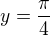$y= \frac{\pi}4 $