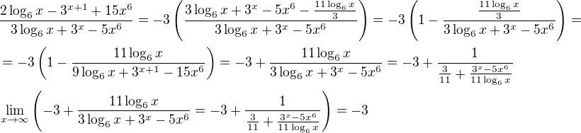 $\frac{2\log_6{x}-3^{x+1}+15x^6}{3\log_6{x}+3^x-5x^6}=-3\left(\frac{3\log_6{x}+3^x-5x^6-\frac{11\log_6{x}}{3}}{3\log_6{x}+3^x-5x^6}\right)=-3\left(1-\frac{\frac{11\log_6{x}}{3}}{3\log_6{x}+3^x-5x^6}\right)=\nl=-3\left(1-\frac{11\log_6{x}}{9\log_6{x}+3^{x+1}-15x^6}\right)=-3+\frac{11\log_6{x}}{3\log_6{x}+3^{x}-5x^6}=-3+\frac{1}{\frac{3}{11}+\frac{3^{x}-5x^6}{11\log_6{x}}}\nl\lim_{x\to \infty}{\left(-3+\frac{11\log_6{x}}{3\log_6{x}+3^{x}-5x^6}=-3+\frac{1}{\frac{3}{11}+\frac{3^{x}-5x^6}{11\log_6{x}}}\right)}=-3$
